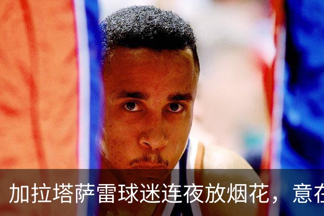加拉塔萨雷球迷连夜放烟花，意在干扰巴萨备战